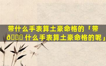 带什么手表算土豪命格的「带 🐕 什么手表算土豪命格的呢」